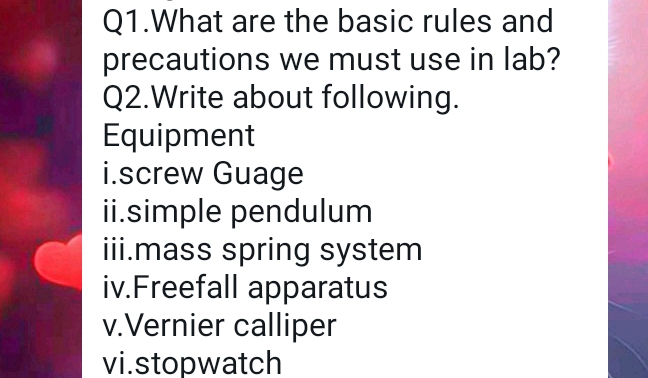 Q1.What are the basic rules and 
precautions we must use in lab? 
Q2.Write about following. 
Equipment 
i.screw Guage 
ii.simple pendulum 
iii.mass spring system 
iv.Freefall apparatus 
v.Vernier calliper 
vi.stopwatch