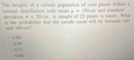 The heights of a certain population of corn plants follow a
normal distribution with mean mu =150cm and standard
deviation sigma =20cm. A sample of 25 plants is taken. What
is the probability that the sample mean will be between 140
and 160 cm?
0.88
0.99
0.77
(.60