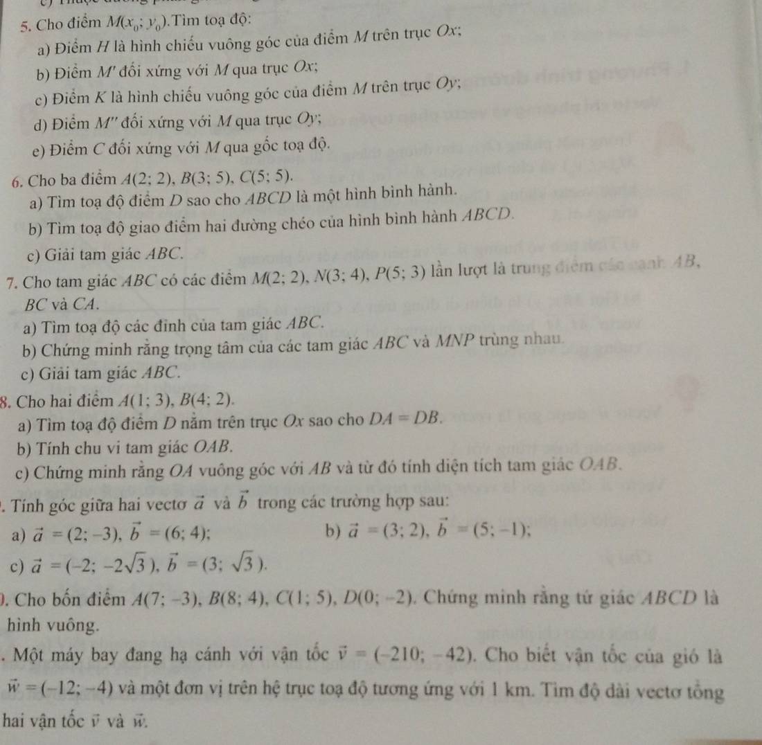 Cho điểm M(x_0;y_0) Tìm toạ độ:
a) Điểm H là hình chiếu vuông góc của điểm M trên trục Ox;
b) Điểm M đổi xứng với M qua trục Ox;
c) Điểm K là hình chiếu vuông góc của điểm M trên trục Oy;
d) Điểm M'' đối xứng với M qua trục Oy;
e) Điểm C đối xứng với M qua gốc toạ độ.
6. Cho ba điểm A(2;2),B(3;5),C(5;5).
a) Tìm toạ độ điểm D sao cho ABCD là một hình bình hành.
b) Tìm toạ độ giao điểm hai đường chéo của hình bình hành ABCD.
c) Giải tam giác ABC.
7. Cho tam giác ABC có các điểm M(2;2),N(3;4),P(5;3) lần lượt là trung điểm các cạnh AB,
BC và CA.
a) Tìm toạ độ các đỉnh của tam giác ABC.
b) Chứng minh rằng trọng tâm của các tam giác ABC và MNP trùng nhau.
c) Giải tam giác ABC.
8. Cho hai điểm A(1;3),B(4;2).
a) Tìm toạ độ điểm D nằm trên trục Ox sao cho DA=DB.
b) Tính chu vi tam giác OAB.
c) Chứng minh rằng OA vuông góc với AB và từ đó tính diện tích tam giác OAB.
. Tính góc giữa hai vecto vector a và vector b trong các trường hợp sau:
a) vector a=(2;-3),vector b=(6;4); b) vector a=(3;2),vector b=(5;-1);
c) vector a=(-2;-2sqrt(3)),vector b=(3;sqrt(3)).. Cho bốn điểm A(7;-3),B(8;4),C(1;5),D(0;-2). Chứng minh rằng tứ giác ABCD là
hình vuông.
.  Một máy bay đang hạ cánh với vận tốc vector v=(-210;-42). Cho biết vận tốc của gió là
vector w=(-12;-4) và một đơn vị trên hệ trục toạ độ tương ứng với 1 km. Tìm độ dài vectơ tổng
hai vận tốc v và w