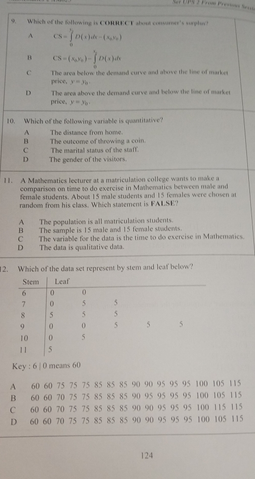 Ser UPS 2 From Previous Sesst
9. Which of the following is CORRECT about consumer's surplus?
A CS=∈tlimits _0^(bD(x)dx-(x_0),y_0)
B CS=(x_0,y_0)-∈tlimits _0^((t_2))D(x)dx
C The area below the demand curve and above the line of market
price, y=y_0.
D The area above the demand curve and below the line of market
price, y=y_0. 
10. Which of the following variable is quantitative?
A The distance from home.
B The outcome of throwing a coin.
C The marital status of the staff.
D The gender of the visitors.
11. A Mathematics lecturer at a matriculation college wants to make a
comparison on time to do exercise in Mathematics between male and
female students. About 15 male students and 15 females were chosen at
random from his class. Which statement is FALSE?
A The population is all matriculation students.
B The sample is 15 male and 15 female students.
C The variable for the data is the time to do exercise in Mathematies.
D The data is qualitative data.
2. Which of the data set represent by stem and leaf below?
Key : 6 | 0 means 60
A 60 60 75 75 75 85 85 85 90 90 95 95 95 100 105 115
B 60 60 70 75 75 85 85 85 90 95 95 95 95 100 105 115
C 60 60 70 75 75 85 85 85 90 90 95 95 95 100 115 115
D 60 60 70 75 75 85 85 85 90 90 95 95 95 100 105 115
124