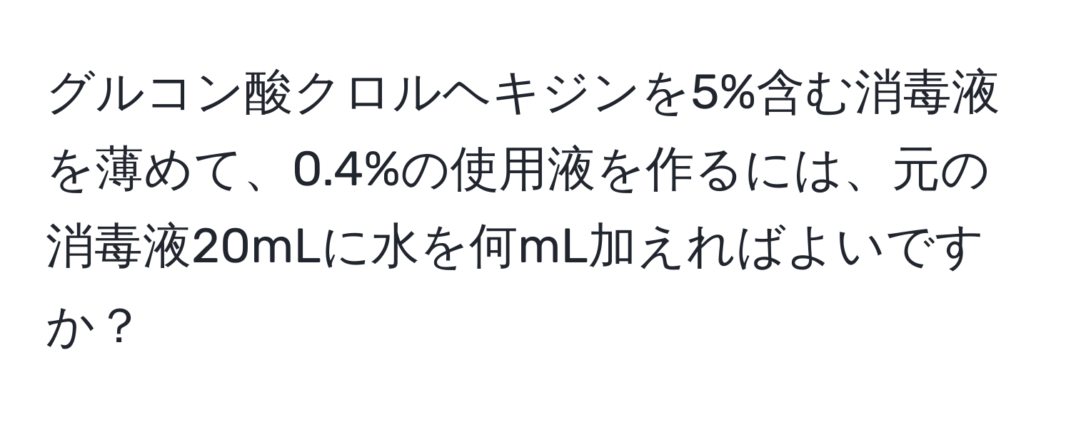 グルコン酸クロルヘキジンを5%含む消毒液を薄めて、0.4%の使用液を作るには、元の消毒液20mLに水を何mL加えればよいですか？