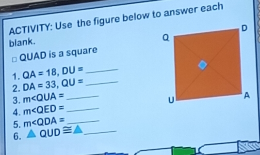 ACTIVITY: Use the figure below to answer each 
blank.
QUAD is a square 
1. QA=18, DU= _ 
2. DA=33, QU= _ 
3. m∠ QUA= _ 
4. m∠ QED= _ 
5. m∠ QDA= _ 
6. △ QUD≌ △ _