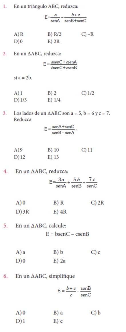 En un triángulo ABC, reduzca:
E= a/senA - (b+c)/senB+senC 
A) R B) R/2 C) -R
D) 0 E) 2R
2. En un △ ABC C, reduzca:
E= (aeenC+csenA)/beenC+csenB 
si a=2b.
A) 1 B) 2 C) 1/2
D) 1/3 E) 1/4
3. Los lados de un △ ABC son a=5, b=6 y c=7. 
Reduzca
E= (sen A+sen C)/sen B-sen A ·
A) 9 B) 10 C) 11
D) 12 E) 13
4. En un △ ABC , reduzca:
E= 3a/sen A + 5b/sen B - 7c/sen C 
A) 0 B) R C) 2R
D) 3R E) 4R
5. En un △ ABC , calcule:
E=bsen C-csen B
A) a B) b C) c
D) 0 E) 2a
6. En un △ ABC , simplifique
E= (b+c)/c - sen B/sen C 
A) 0 B) a C) b
D) 1 E) c