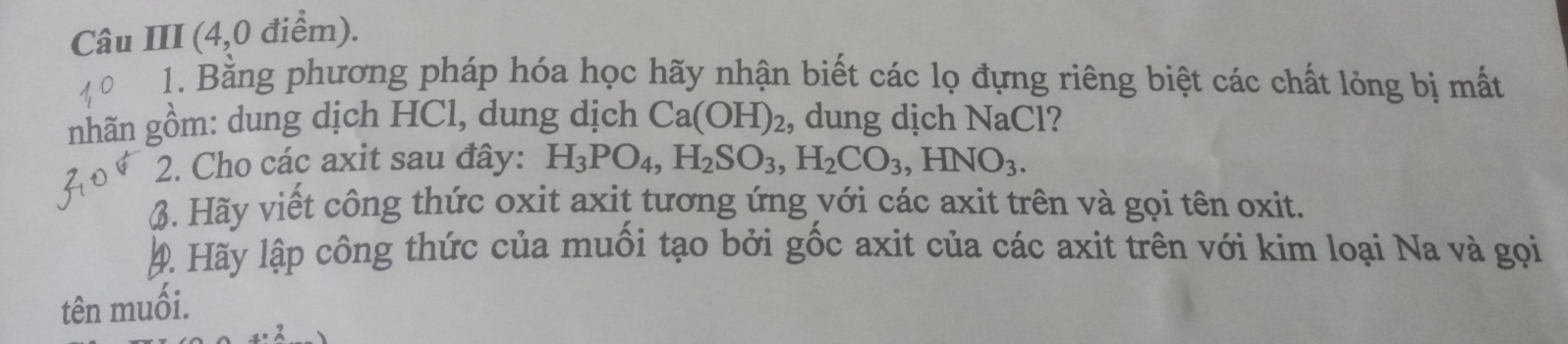 Câu III (4,0 điểm). 
1. Bằng phương pháp hóa học hãy nhận biết các lọ đựng riêng biệt các chất lỏng bị mất 
nhãn gồm: dung dịch HCl, dung dịch Ca(OH)_2 , dung dịch NaCl? 
2. Cho các axit sau đây: H_3PO_4, H_2SO_3, H_2CO_3, HNO_3. 
6. Hãy viết công thức oxit axit tương ứng với các axit trên và gọi tên oxit. 
4. Hãy lập công thức của muối tạo bởi gốc axit của các axit trên với kim loại Na và gọi 
tên muối.