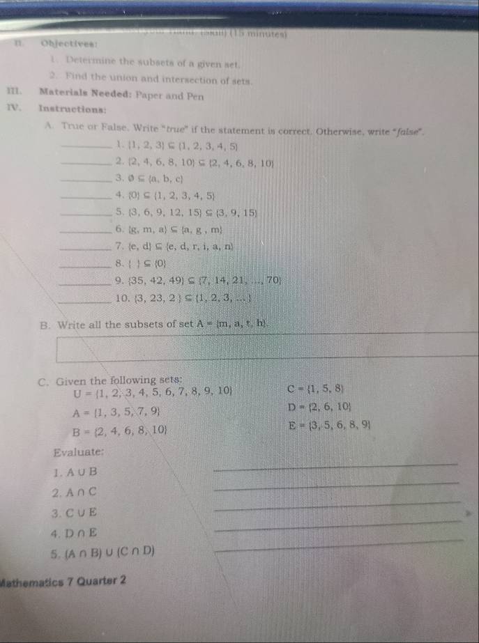 sl 1 5 minutes)
n Objectives:
1. Determine the subsets of a given set.
2. Find the union and intersection of sets.
III. Materials Needed: Paper and Pen
IV. Instructions:
A. True or False, Write “true” if the statement is correct. Otherwise, write “false”
_1.  1,2,3 ⊂eq  1,2,3,4,5
_2.  2,4,6,8,10 ⊂eq  2,4,6,8,10
_3. varnothing ⊂eq  a,b,c
_4.  0 ⊂eq  1,2,3,4,5
_5.  3,6,9,12,15 ⊂eq  3,9,15
_6.  g,m,a ⊂eq  a,g,m
_7.  e,d ⊂eq  e,d,r,i,a,n
_8.   ⊂eq  0
_9.  35,42,49 ⊂eq  7,14,21,...,70
_10.  3,23,2 ⊂eq  1,2,3,...
B. Write all the subsets of set A= m,a,t,h
C. Given the following sets:
U= 1,2,3,4,5,6,7,8,9,10 C= 1,5,8
A= 1,3,5,7,9
D= 2,6,10
B= 2,4,6,8,10
E= 3,5,6,8,9
_
Evaluate:
1. A∪ B
2. A∩ C
_
3. C∪ E
_
4. D∩ E
_
5. (A∩ B)∪ (C∩ D)
_
Mathematics 7 Quarter 2