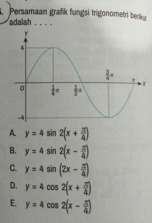 Persamaan grafik fungsi trigonometri berikut
adalah . . . .
A. y=4sin 2(x+ π /4 )
B. y=4sin 2(x- π /4 )
C. y=4sin (2x- π /4 )
D. y=4cos 2(x+ π /4 )
E. y=4cos 2(x- π /4 )