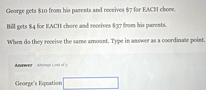 George gets $10 from his parents and receives $7 for EACH chore. 
Bill gets $4 for EACH chore and receives $37 from his parents. 
When do they receive the same amount. Type in answer as a coordinate point. 
Answer Attempt 1 out of 3 
... 
George's Equation ∴ △ ADC=∠ BCD. 
□ 