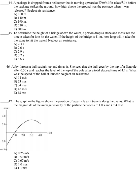 A package is dropped from a helicopter that is moving upward at 15m/s. If it takes 8.0 s before
the package strikes the ground, how high above the ground was the package when it was
released? Neglect air resistance.
A) 100 m.
B) 140 m.
C) 190 m.
D) 230 m.
E) 300 m.
_45. To determine the height of a bridge above the water, a person drops a stone and measures the
time it takes for it to hit the water. If the height of the bridge is 41 m, how long will it take for
the stone to hit the water? Neglect air resistance.
A) 2.3 s
B) 2.6 s
C) 2.9 s
D) 3.2 s
E) 3.6 s
_46. Abby throws a ball straight up and times it. She sees that the ball goes by the top of a flagpole
after 0.50 s and reaches the level of the top of the pole after a total elapsed time of 4.1 s. What
was the speed of the ball at launch? Neglect air resistance.
A) 11 m/s
B) 23 m/s
C) 34 m/s
D) 45 m/s
E) 48 m/s
_47. The graph in the figure shows the position of a particle as it travels along the x-axis. What is
the magnitude of the average velocity of the particle between t=1.0 s and t=4.0s
4
2
-2.0
-4.0
A) 0.25 m/s
B) 0.50 m/s
C) 0.67 m/s
D) 1.0 m/s
E) 1.3 m/s