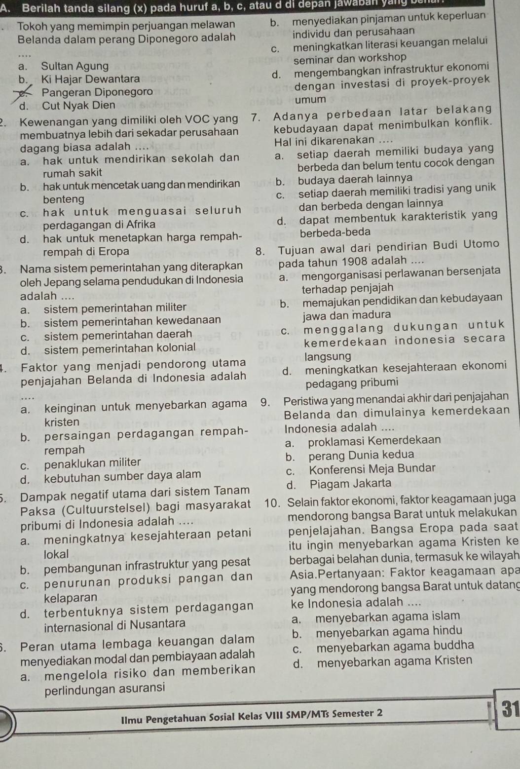 Berilah tanda silang (x) pada huruf a, b, c, atau d di depan jawaban yany
Tokoh yang memimpin perjuangan melawan b. menyediakan pinjaman untuk keperluan
Belanda dalam perang Diponegoro adalah individu dan perusahaan
c. meningkatkan literasi keuangan melalui
a. Sultan Agung seminar dan workshop
b. Ki Hajar Dewantara d. mengembangkan infrastruktur ekonomi
Pangeran Diponegoro dengan investasi di proyek-proyek
d. Cut Nyak Dien umum
2. Kewenangan yang dimiliki oleh VOC yan 7. Adanya perbedaan latar belakang
membuatnya lebih dari sekadar perusahaan kebudayaan dapat menimbulkan konflik.
dagang biasa adalah .... Hal ini dikarenakan ....
a. hak untuk mendirikan sekolah dan a. setiap daerah memiliki budaya yang
rumah sakit berbeda dan belum tentu cocok dengan
b. hak untuk mencetak uang dan mendirikan b. budaya daerah lainnya
benteng c. setiap daerah memiliki tradisi yang unik
c. hak untuk menguasai seluruh dan berbeda dengan lainnya
perdagangan di Afrika d. dapat membentuk karakteristik yang
d. hak untuk menetapkan harga rempah- berbeda-beda
rempah di Eropa
8. Tujuan awal dari pendirian Budi Utomo
. Nama sistem pemerintahan yang diterapkan pada tahun 1908 adalah ....
oleh Jepang selama pendudukan di Indonesia a. mengorganisasi perlawanan bersenjata
adalah .... terhadap penjajah
a. sistem pemerintahan militer b. memajukan pendidikan dan kebudayaan
b. sistem pemerintahan kewedanaan jawa dan madura
c. sistem pemerintahan daerah c. menggalang duk ungan un t uk
d. sistem pemerintahan kolonial kemerdekaan indonesia secara
langsung
4. Faktor yang menjadi pendorong utama d. meningkatkan kesejahteraan ekonomi
penjajahan Belanda di Indonesia adalah
pedagang pribumi
a. keinginan untuk menyebarkan agama 9. Peristiwa yang menandai akhir dari penjajahan
kristen Belanda dan dimulainya kemerdekaan
b. persaingan perdagangan rempah- Indonesia adalah ....
rempah a. proklamasi Kemerdekaan
c. penaklukan militer b. perang Dunia kedua
d. kebutuhan sumber daya alam c. Konferensi Meja Bundar
. Dampak negatif utama dari sistem Tanam d. Piagam Jakarta
Paksa (Cultuurstelsel) bagi masyarakat 10. Selain faktor ekonomi, faktor keagamaan juga
pribumi di Indonesia adalah .... mendorong bangsa Barat untuk melakukan
a. meningkatnya kesejahteraan petani penjelajahan. Bangsa Eropa pada saat
lokal itu ingin menyebarkan agama Kristen ke
b. pembangunan infrastruktur yang pesat berbagai belahan dunia, termasuk ke wilayah
c. penurunan produksi pangan dan Asia.Pertanyaan: Faktor keagamaan apa
kelaparan yang mendorong bangsa Barat untuk datang
d. terbentuknya sistem perdagangan ke Indonesia adalah ....
internasional di Nusantara a. menyebarkan agama islam
6. Peran utama lembaga keuangan dalam b. menyebarkan agama hindu
menyediakan modal dan pembiayaan adalah c. menyebarkan agama buddha
a. mengelola risiko dan memberikan d. menyebarkan agama Kristen
perlindungan asuransi
Ilmu Pengetahuan Sosial Kelas VIII SMP/MTs Semester 2 31