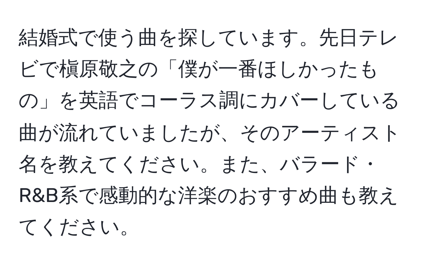 結婚式で使う曲を探しています。先日テレビで槇原敬之の「僕が一番ほしかったもの」を英語でコーラス調にカバーしている曲が流れていましたが、そのアーティスト名を教えてください。また、バラード・R&B系で感動的な洋楽のおすすめ曲も教えてください。