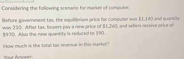 Considering the following scenario for market of computer. 
Before government tax, the equilibrium price for computer was $1,140 and quantity 
was 210. After tax, buyers pay a new price of $1,260, and sellers receive price of
$970. Also the new quantity is reduced to 190. 
How much is the total tax revenue in this market? 
Your Answer: