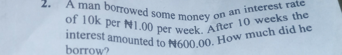 A man borrowed some money on an interest rate 
of 10k per 1.00 per week. After 10 weeks the 
interest amounted to #600.00. How much did he 
borrow?