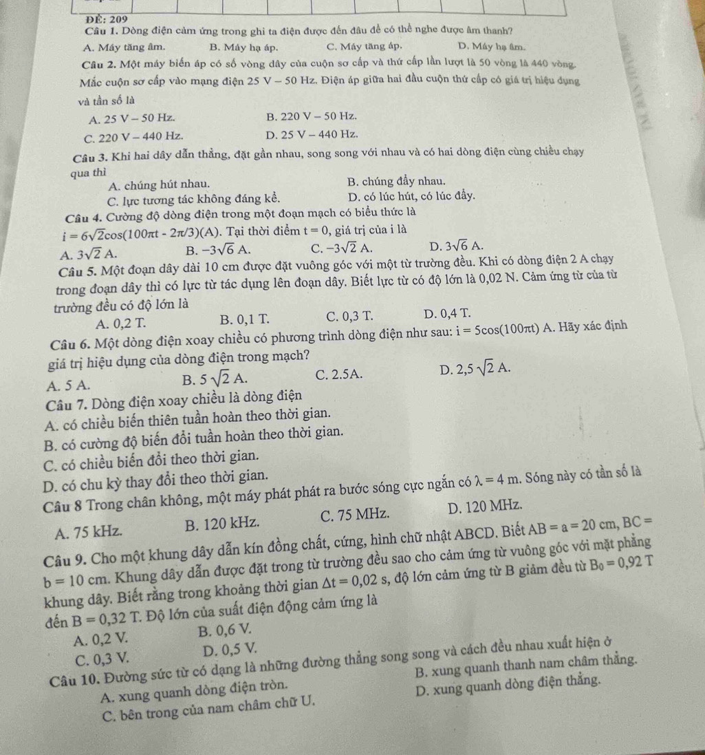 ĐÉ: 209
Câu 1. Dòng điện cảm ứng trong ghỉ ta điện được đến đâu đề có thể nghe được âm thanh?
A. Máy tăng âm. B. Máy hạ áp. C. Máy tăng áp. D. Máy hạ âm.
Câu 2. Một máy biến áp có số vòng dây của cuộn sơ cấp và thứ cấp lần lượt là 50 vòng là 440 vòng.
Mắc cuộn sơ cấp vào mạng điện 25V-50H_2 2. Điện áp giữa hai đầu cuộn thứ cấp có giá trị hiệu dụng
và tần số là
A. 25V-50H Z. B. 220V-50Hz
C. 220V-440 Hz. D. 25V-440Hz.
Câu 3. Khi hai dây dẫn thẳng, đặt gần nhau, song song với nhau và có hai dòng điện cùng chiều chạy
qua thì
A. chúng hút nhau. B. chúng đầy nhau.
C. lực tương tác không đáng kể, D. có lúc hút, có lúc đầy.
Câu 4. Cường độ dòng điện trong một đoạn mạch có biểu thức là
i=6sqrt(2)cos (100π t-2π /3)(A). Tại thời điểm t=0 , giá trị của i là
A. 3sqrt(2)A. B. -3sqrt(6)A. C. -3sqrt(2)A. D. 3sqrt(6)A.
Câu 5. Một đoạn dây dài 10 cm được đặt vuông góc với một từ trường đều. Khi có dòng điện 2 A chạy
trong đoạn dây thì có lực từ tác dụng lên đoạn dây. Biết lực từ có độ lớn là 0,02 N. Cảm ứng từ của từ
trường đều có độ lớn là
A. 0,2 T. B. 0,1 T. C. 0,3 T. D. 0,4 T.
Câu 6. Một dòng điện xoay chiều có phương trình dòng điện như sau: i=5c cos(100πt) A. Hãy xác định
giá trị hiệu dụng của dòng điện trong mạch?
A. 5 A. C. 2.5A. D. 2,5sqrt(2)A.
B. 5sqrt(2)A.
Câu 7. Dòng điện xoay chiều là dòng điện
A. có chiều biến thiên tuần hoàn theo thời gian.
B. có cường độ biến đổi tuần hoàn theo thời gian.
C. có chiều biến đổi theo thời gian.
D. có chu kỳ thay đổi theo thời gian.
Câu 8 Trong chân không, một máy phát phát ra bước sóng cực ngắn có lambda =4m. Sóng này có tần số là
A. 75 kHz. B. 120 kHz. C. 75 MHz. D. 120 MHz.
Câu 9. Cho một khung dây dẫn kín đồng chất, cứng, hình chữ nhật ABCD. Biết AB=a=20cm,BC=
b=10cm. Khung dây dẫn được đặt trong từ trường đều sao cho cảm ứng từ vuông góc với mặt phẳng
khung dây. Biết rằng trong khoảng thời gian △ t=0,02s 3, độ lớn cảm ứng từ B giảm đều từ B_0=0,92T
de n B=0,32T : Độ lớn của suất điện động cảm ứng là
A. 0,2 V. B. 0,6 V.
C. 0,3 V. D. 0,5 V.
Câu 10. Đường sức từ có dạng là những đường thẳng song song và cách đều nhau xuất hiện ở
A. xung quanh dòng điện tròn. B. xung quanh thanh nam châm thẳng.
C. bên trong của nam châm chữ U. D. xung quanh dòng điện thẳng.