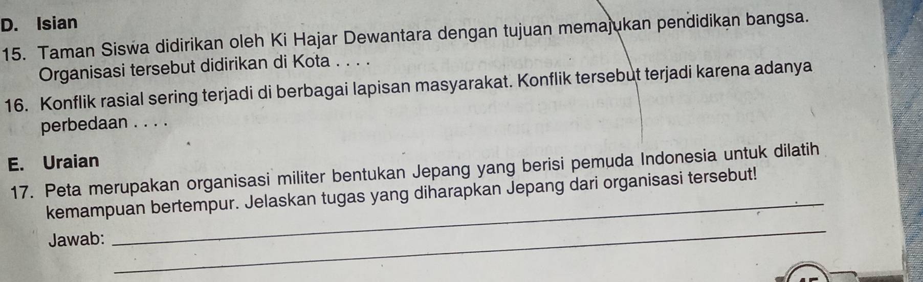 Isian 
15. Taman Siswa didirikan oleh Ki Hajar Dewantara dengan tujuan memajukan pendidikan bangsa. 
Organisasi tersebut didirikan di Kota . . . . 
16. Konflik rasial sering terjadi di berbagai lapisan masyarakat. Konflik tersebut terjadi karena adanya 
perbedaan . . . . 
E. Uraian 
_ 
17. Peta merupakan organisasi militer bentukan Jepang yang berisi pemuda Indonesia untuk dilatih 
_ 
kemampuan bertempur. Jelaskan tugas yang diharapkan Jepang dari organisasi tersebut! 
Jawab: