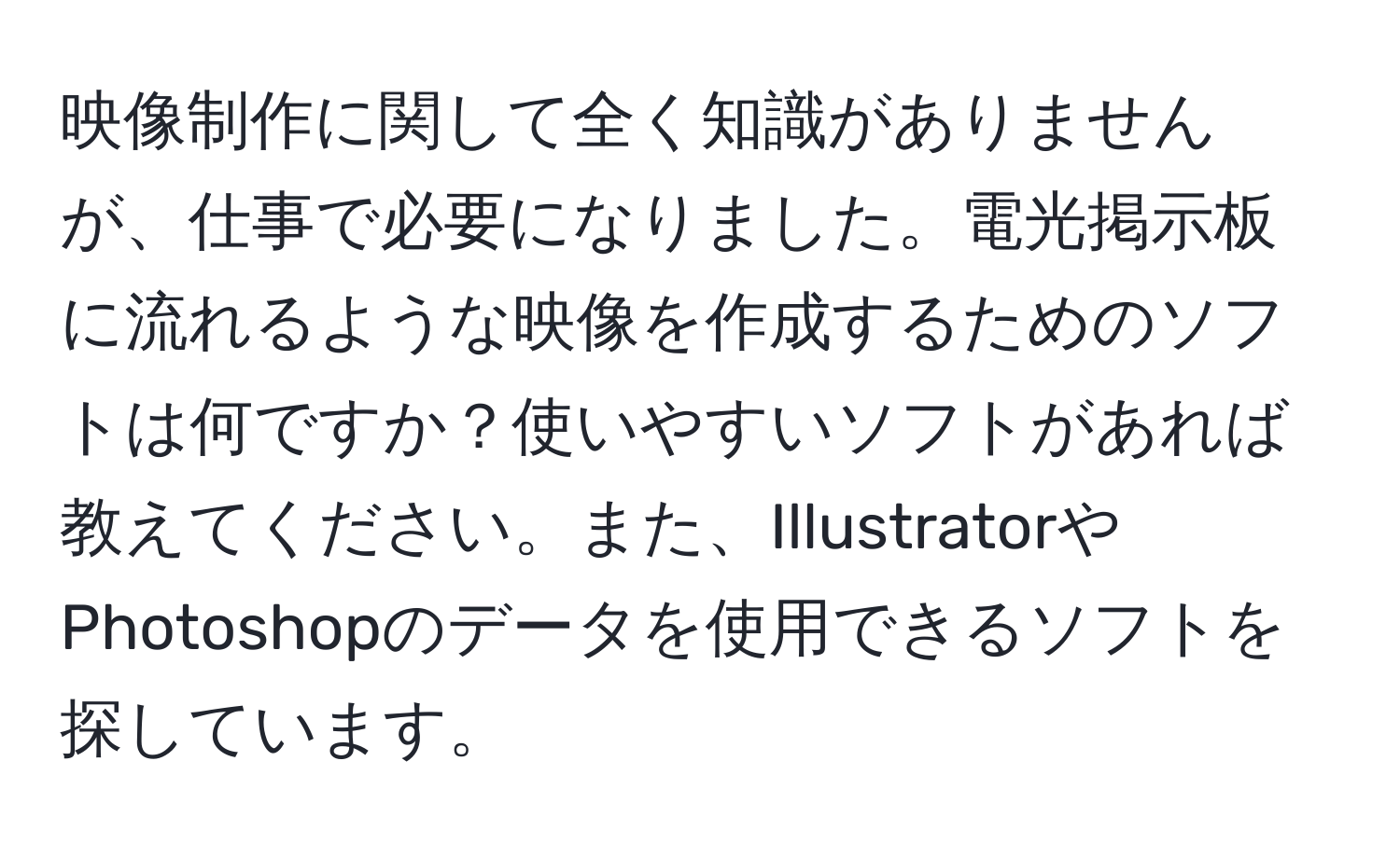 映像制作に関して全く知識がありませんが、仕事で必要になりました。電光掲示板に流れるような映像を作成するためのソフトは何ですか？使いやすいソフトがあれば教えてください。また、IllustratorやPhotoshopのデータを使用できるソフトを探しています。