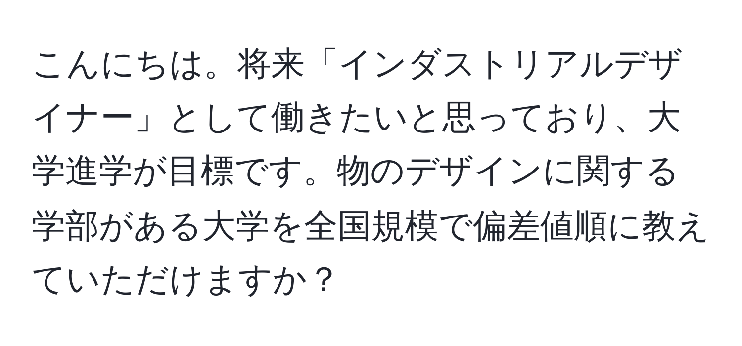 こんにちは。将来「インダストリアルデザイナー」として働きたいと思っており、大学進学が目標です。物のデザインに関する学部がある大学を全国規模で偏差値順に教えていただけますか？