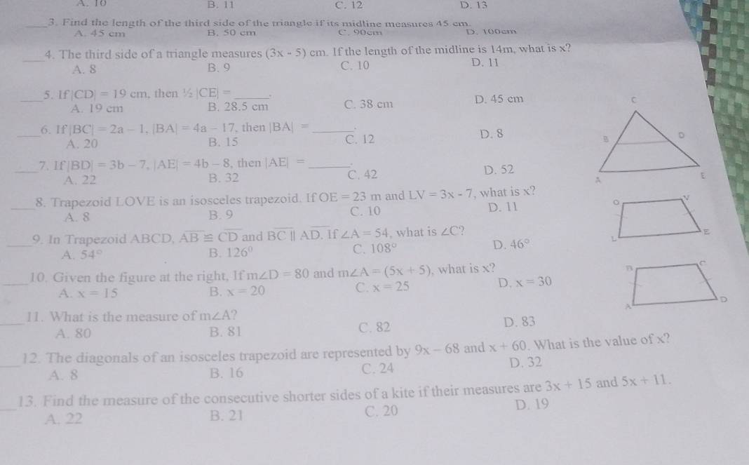 A. 10 B. 11 C. 12 D. 13
_3. Find the length of the third side of the triangle if its midline measures 45 cm
A. 45 cm B. 50 cm C. 90cm D. 100cm
_
4. The third side of a triangle measures (3x-5)cm. If the length of the midline is 14m, what is x?
A. 8 B. 9 C. 10 D. 11
_5. If |CD|=19cm , then ½ |CE|= _ . C. 38 cm
A. 19 cm B. 28.5 cm D. 45 cm
_6. If |BC|=2a-1,|BA|=4a-17 , then |BA|= _ D. 8
A. 20 B. 15 C. 12 
_7. If |BD|=3b-7,|AE|=4b-8 , then |AE|= _
A. 22 B. 32 C. 42 D. 52
_
8. Trapezoid LOVE is an isosceles trapezoid. If OE=23m and LV=3x-7 , what is x?
A. 8 B. 9 C. 10 D. 11
_9. In Trapezoid ABCD, overline AB≌ overline CD and overline BC|| AD. If ∠ A=54 , what is ∠ C ?
A. 54° B. 126° C. 108°
D. 46°
_
10. Given the figure at the right, If m∠ D=80 and m∠ A=(5x+5) , what is x?
A. x=15 B. x=20
C. x=25 D. x=30
_
11. What is the measure of m∠ A 2
A. 80 B. 81 C. 82 D. 83
_
12. The diagonals of an isosceles trapezoid are represented by 9x-68 and x+60. What is the value of x?
A. 8 B. 16 C. 24 D. 32
_
13. Find the measure of the consecutive shorter sides of a kite if their measures are 3x+15 and 5x+11.
A. 22 B. 21 C. 20 D. 19