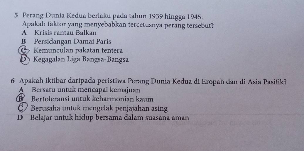 Perang Dunia Kedua berlaku pada tahun 1939 hingga 1945.
Apakah faktor yang menyebabkan tercetusnya perang tersebut?
A Krisis rantau Balkan
B Persidangan Damai Paris
C Kemunculan pakatan tentera
D Kegagalan Liga Bangsa-Bangsa
6 Apakah iktibar daripada peristiwa Perang Dunia Kedua di Eropah dan di Asia Pasifik?
A Bersatu untuk mencapai kemajuan
B Bertoleransi untuk keharmonian kaum
Berusaha untuk mengelak penjajahan asing
D Belajar untuk hidup bersama dalam suasana aman