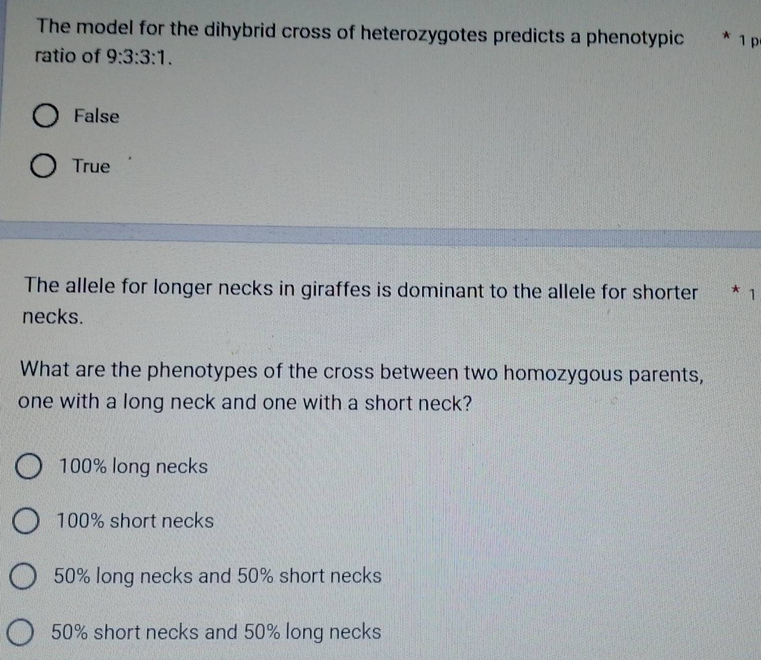 The model for the dihybrid cross of heterozygotes predicts a phenotypic * 1 p
ratio of 9:3:3:1.
False
True
The allele for longer necks in giraffes is dominant to the allele for shorter * 1
necks.
What are the phenotypes of the cross between two homozygous parents,
one with a long neck and one with a short neck?
100% long necks
100% short necks
50% long necks and 50% short necks
50% short necks and 50% long necks