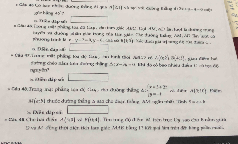 dap so 
* Câu 45.Có bao nhiêu đường thẳng đi qua A(2;3) và tạo với đường thẳng d:2x+y-4=0 một 
góc bằng 45° ? 
* Điền đáp số: □ 
* Câu 46. Trong mặt phẳng toạ độ Oxy , cho tam giác ABC. Gọi AM, AD lân lượt là đường trung 
tuyến và đường phân giác trong của tam giác. Các đường thắng AM, AD lân lượt có 
phương trình là x-y-2=0, y=0. Giả sử B(1;3). Xác định giá trị tung độ của điểm C. 
* Điền đáp số: □ 
# Câu 47. Trong mặt phẳng toạ độ Oxy , cho hình thoi ABCD có A(0;2), B(4;3) , giao điểm hai 
đường chéo nằm trên đường thẳng △ :x-3y=0. Khi đó có bao nhiêu điểm C có tọa độ 
nguyên? 
Điền đáp số: □ 
Câu 48. Trong mặt phẳng tọa độ Oxy , cho đường thẳng Delta :beginarrayl x=3+2t y=-tendarray. và điểm A(3;10). Điểm
M(a;b) thuộc đường thẳng Δ sao cho đoạn thẳng AM ngắn nhất. Tính S=a+b. 
Điền đáp số: □ 
# Câu 49.Cho hai điểm A(3;0) và B(0;4). Tìm tung độ điểm M trên trục Oy sao cho B nằm giữa 
O và M đồng thời diện tích tam giác MAB bằng 1? Kết quả làm tròn đến hàng phần mười.