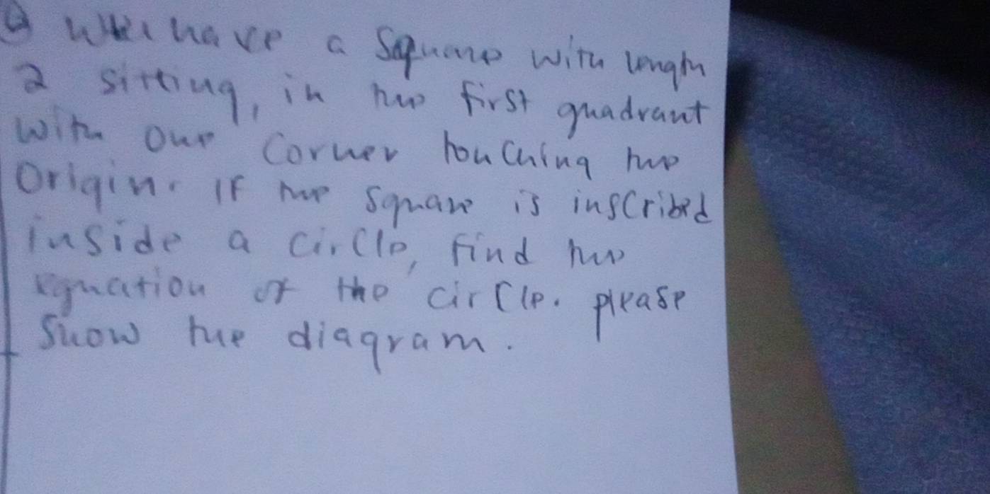 have a Squane with logih 
a sitting, in haw first quadrant 
with our Corner houching ho 
origin. If me Square is insCribed 
inside a cirlle, find h 
eguation of the cirCle. please 
Suow me diagram.