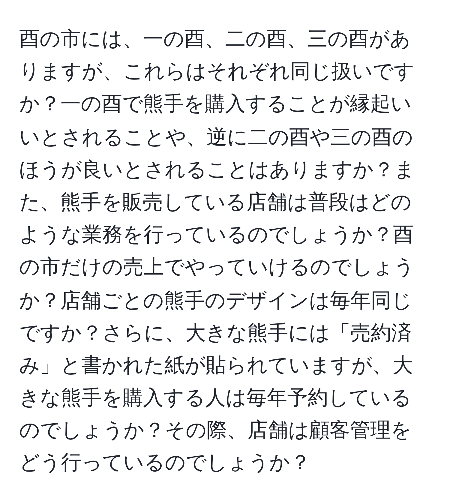 酉の市には、一の酉、二の酉、三の酉がありますが、これらはそれぞれ同じ扱いですか？一の酉で熊手を購入することが縁起いいとされることや、逆に二の酉や三の酉のほうが良いとされることはありますか？また、熊手を販売している店舗は普段はどのような業務を行っているのでしょうか？酉の市だけの売上でやっていけるのでしょうか？店舗ごとの熊手のデザインは毎年同じですか？さらに、大きな熊手には「売約済み」と書かれた紙が貼られていますが、大きな熊手を購入する人は毎年予約しているのでしょうか？その際、店舗は顧客管理をどう行っているのでしょうか？