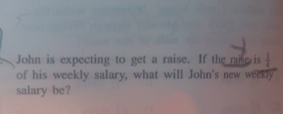 John is expecting to get a raise. If the raise is  1/4 
of his weekly salary, what will John's new weekly 
salary be?