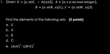 Given: U= x:x∈ Z,-4≤ x≤ 5 , A= x:x is an even integer,
B= x:x∈ N,x≤ 5 , C= x:x∈ W,x≤ 3
Find the elements of the following sets: (5 points)
a. U
b. A
C. B
d. C
e, (A∪ C)^varepsilon (B∩ C)^varepsilon 