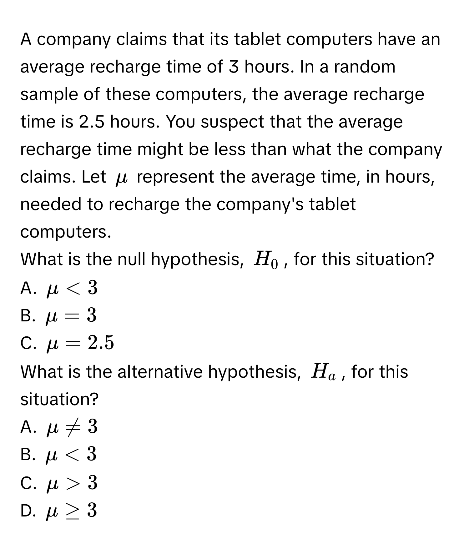 A company claims that its tablet computers have an average recharge time of 3 hours. In a random sample of these computers, the average recharge time is 2.5 hours. You suspect that the average recharge time might be less than what the company claims. Let $mu$ represent the average time, in hours, needed to recharge the company's tablet computers. 
What is the null hypothesis, $H_0$, for this situation? 
A. $mu < 3$
B. $mu = 3$
C. $mu = 2.5$
What is the alternative hypothesis, $H_a$, for this situation? 
A. $mu != 3$
B. $mu < 3$
C. $mu > 3$
D. $mu ≥ 3$