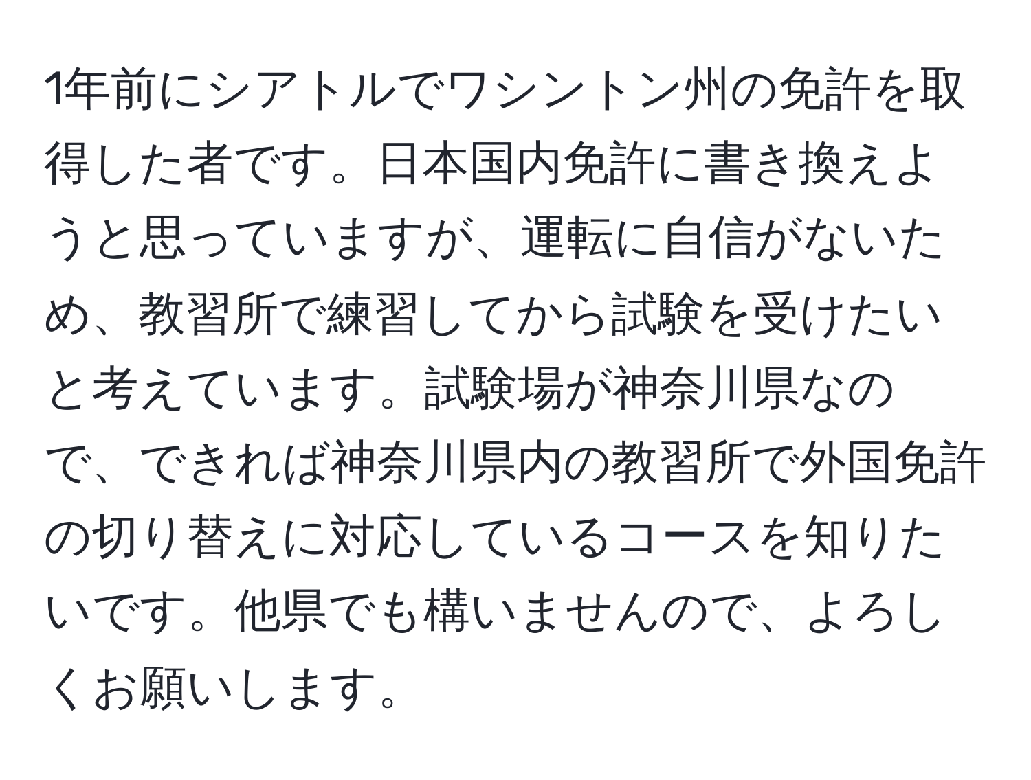 1年前にシアトルでワシントン州の免許を取得した者です。日本国内免許に書き換えようと思っていますが、運転に自信がないため、教習所で練習してから試験を受けたいと考えています。試験場が神奈川県なので、できれば神奈川県内の教習所で外国免許の切り替えに対応しているコースを知りたいです。他県でも構いませんので、よろしくお願いします。