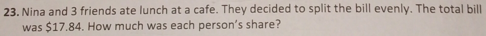 Nina and 3 friends ate lunch at a cafe. They decided to split the bill evenly. The total bill 
was $17.84. How much was each person’s share?