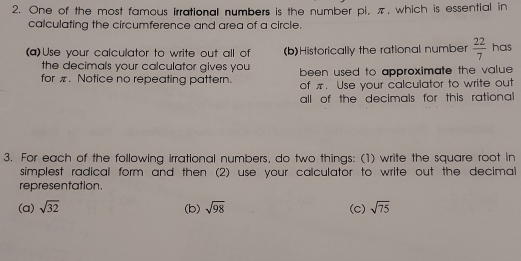 One of the most famous irrational numbers is the number pl, π, which is essential in 
calculating the circumference and area of a circle. 
(a)Use your calculator to write out all of (b)Historically the rational number  22/7  has 
the decimals your calculator gives you 
for π. Notice no repeating pattern. been used to approximate the value. 
of π. Use your calculator to write out 
all of the decimals for this rational 
3. For each of the following irrational numbers, do two things: (1) write the square root in 
simplest radical form and then (2) use your calculator to write out the decimal 
representation. 
(a) sqrt(32) (b) sqrt(98) (C) sqrt(75)