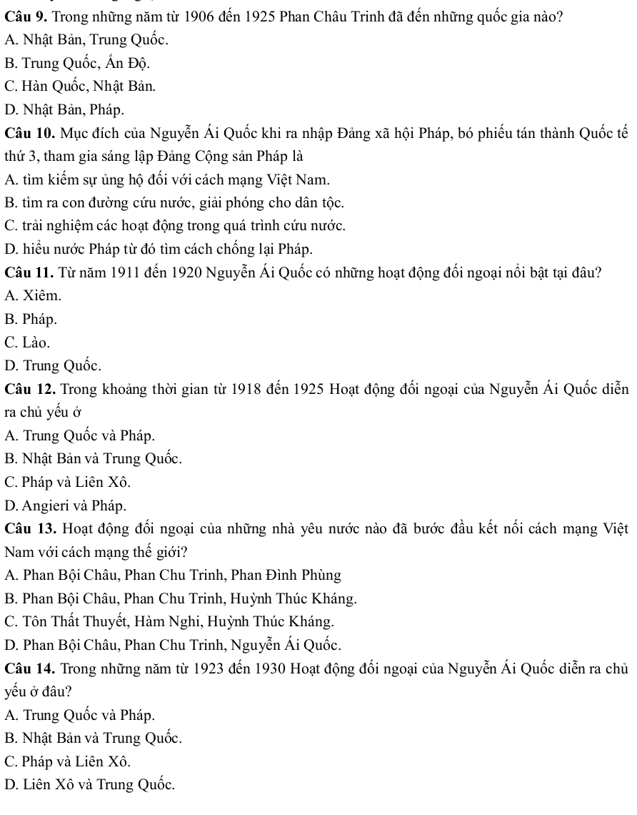 Trong những năm từ 1906 đến 1925 Phan Châu Trinh đã đến những quốc gia nào?
A. Nhật Bản, Trung Quốc.
B. Trung Quốc, Ấn Độ.
C. Hàn Quốc, Nhật Bản.
D. Nhật Bản, Pháp.
Câu 10. Mục đích của Nguyễn Ái Quốc khi ra nhập Đảng xã hội Pháp, bó phiếu tán thành Quốc tế
thứ 3, tham gia sáng lập Đảng Cộng sản Pháp là
A. tìm kiếm sự ủng hộ đối với cách mạng Việt Nam.
B. tìm ra con đường cứu nước, giải phóng cho dân tộc.
C. trải nghiệm các hoạt động trong quá trình cứu nước.
D. hiểu nước Pháp từ đó tìm cách chống lại Pháp.
Câu 11. Từ năm 1911 đến 1920 Nguyễn Ái Quốc có những hoạt động đối ngoại nổi bật tại đâu?
A. Xiêm.
B. Pháp.
C. Lào.
D. Trung Quốc.
Câu 12. Trong khoảng thời gian từ 1918 đến 1925 Hoạt động đối ngoại của Nguyễn Ái Quốc diễn
ra chủ yếu ở
A. Trung Quốc và Pháp.
B. Nhật Bản và Trung Quốc.
C. Pháp và Liên Xô.
D. Angieri và Pháp.
Câu 13. Hoạt động đối ngoại của những nhà yêu nước nào đã bước đầu kết nối cách mạng Việt
Nam với cách mạng thế giới?
A. Phan Bội Châu, Phan Chu Trinh, Phan Đình Phùng
B. Phan Bội Châu, Phan Chu Trinh, Huỳnh Thúc Kháng.
C. Tôn Thất Thuyết, Hàm Nghi, Huỳnh Thúc Kháng.
D. Phan Bội Châu, Phan Chu Trinh, Nguyễn Ái Quốc.
Câu 14. Trong những năm từ 1923 đến 1930 Hoạt động đối ngoại của Nguyễn Ái Quốc diễn ra chủ
yếu ở đâu?
A. Trung Quốc và Pháp.
B. Nhật Bản và Trung Quốc.
C. Pháp và Liên Xô.
D. Liên Xô và Trung Quốc.