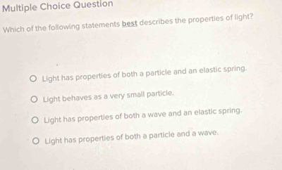 Question
Which of the following statements best describes the properties of light?
Light has properties of both a particle and an elastic spring.
Light behaves as a very small particle.
Light has properties of both a wave and an elastic spring.
Light has properties of both a particle and a wave.