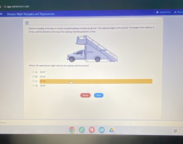 app eomentur com
Pretest: Right Triangles and Trigonometry Submt Test Reac
1
Shane is standing at the base of a truck-mounted stairway to board an aircraft. The stairway begins at the ground. The length of the stairway is
18 feet, and the elevation of the top of the stairway from the ground is 13 feet.
What is the approximate angle made by the stairway with the ground?
A. 46.24°
B. 5416°
C. 4376°
D. 35.84°
Reset Next
sarved