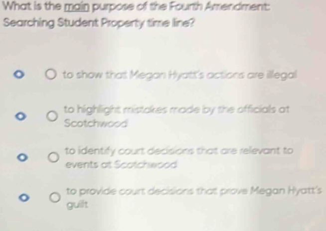 What is the main purpose of the Fourth Amendment:
Searching Student Property time line?
to show that Megan Hyatt's actions are illegal
to highlight mistakes made by the officials at
Scotchwood
to identify court decisions that are relevant to
events at Scotchwood
to provide court decisions that prove Megan Hyatt's
guilt