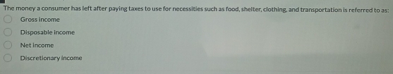 The money a consumer has left after paying taxes to use for necessities such as food, shelter, clothing, and transportation is referred to as:
Gross income
Disposable income
Net income
Discretionary income