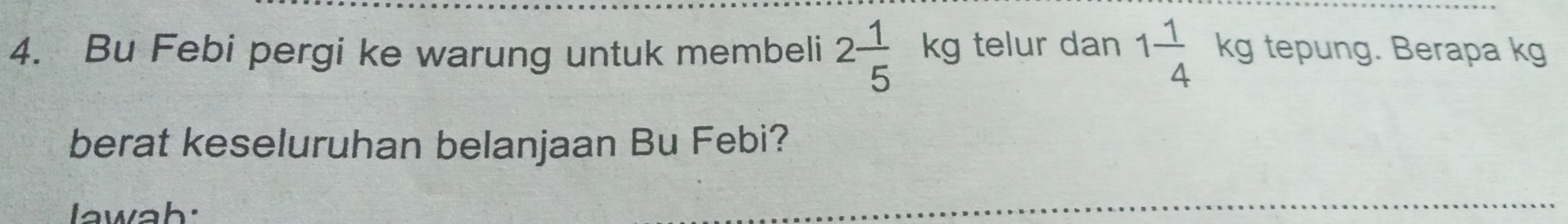 Bu Febi pergi ke warung untuk membeli 2 1/5  kg telur dan 1 1/4  kg tepung. Berapa kg
berat keseluruhan belanjaan Bu Febi? 
lawah: