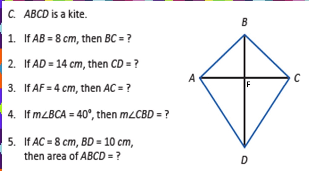 ABCD is a kite. 
1. If AB=8cm , then BC= ? 
2. If AD=14cm , then CD= ? 
3. If AF=4cm , then AC= ? 
4. If m∠ BCA=40° , then m∠ CBD= ? 
5. If AC=8cm, BD=10cm, 
then area of ABCD= ?