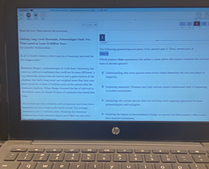 ge Bien EA had eand i
1 3 4
Boad the tast. Then answer the questions.
Seeking Long-Lived Mammals, Paleontolegist Finds Twu 3
That Lasted at Least 23 Million Years
by Gayathri Vaidyanathan The following question has two parts. First, answer part A. Then, answer part B
In all of Earh's hosoory, which species of mammal survived for Part A
the langest time? Which senzence best summarizes the author's claim about why experts examine the survival
rates of ancient species?
Benjamin Burger, a palecntologist at Utah State University, has
come up with two condidates that could not be more different: a ④ Understanding why some species went extinct helps determine the role nine plays in
tiry shrewlike animal that are insects and a giant relative of the longevity.
elephant that had a long sout and weighed more than four tons.
Both lased for at Iast 23 million years in the period after the Exploring mammals" lifespans may help various experts understand what is happening
dimmuturs died out. When Burge: Inwered the har of survival to
20 milliom yoars, he found 15 types of mammals that lasted that in modern ecosystems.
bomg
Analyzing why certain species died our will help settle ongning arguments between
All of these are what scientists call exceptional survivors; most paleontologists and ecologists.
mammals are mere blips in the fumil record. The average
duration is just 1.7 million years. Studying the renacious Stulying the impact of environmental change on species can help pinpoin: what cansed
bouts may help sciencists ligure out if there are any traits their massive extinction
6 →
I $
1 2 3 4 8
w e
t y