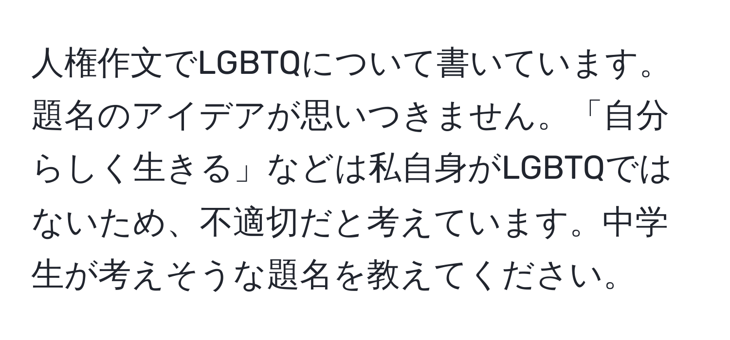 人権作文でLGBTQについて書いています。題名のアイデアが思いつきません。「自分らしく生きる」などは私自身がLGBTQではないため、不適切だと考えています。中学生が考えそうな題名を教えてください。