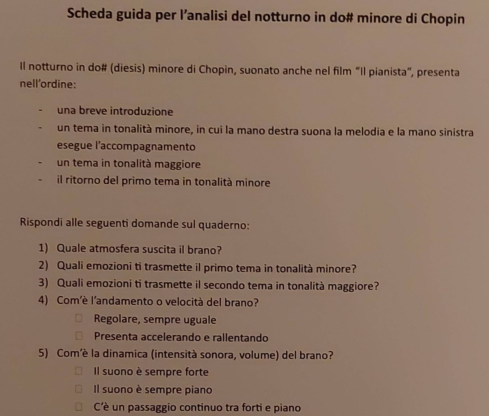 Scheda guida per l’analisi del notturno in do# minore di Chopin
Il notturno in do# (diesis) minore di Chopin, suonato anche nel film “Il pianista”, presenta
nell'ordine:
una breve introduzione
un tema in tonalità minore, in cui la mano destra suona la melodia e la mano sinistra
esegue l’accompagnamento
un tema in tonalità maggiore
il ritorno del primo tema in tonalità minore
Rispondi alle seguenti domande sul quaderno:
1) Quale atmosfera suscita il brano?
2) Quali emozioni ti trasmette il primo tema in tonalità minore?
3) Quali emozioni ti trasmette il secondo tema in tonalità maggiore?
4) Com'è l’andamento o velocità del brano?
Regolare, sempre uguale
Presenta accelerando e rallentando
5) Com’è la dinamica (intensità sonora, volume) del brano?
Il suono è sempre forte
Il suono è sempre piano
Cè un passaggio continuo tra forti e piano