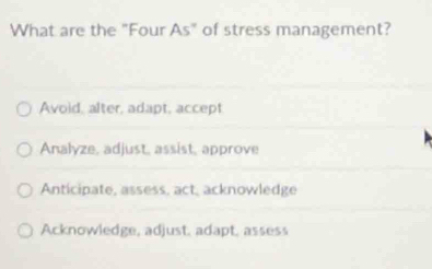 What are the "Four As° of stress management?
Avoid, alter, adapt, accept
Analyze, adjust, assist, approve
Anticipate, assess, act, acknowledge
Acknowledge, adjust, adapt, assess