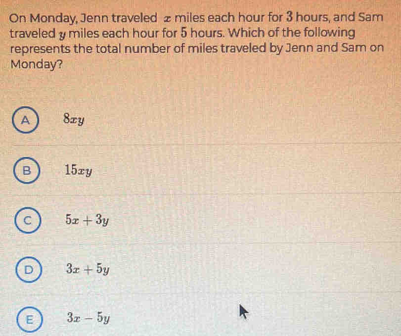 On Monday, Jenn traveled £ miles each hour for 3 hours, and Sam
traveled y miles each hour for 5 hours. Which of the following
represents the total number of miles traveled by Jenn and Sam on
Monday?
A ) 8xy
15xy
a 5x+3y
D 3x+5y
E 3x-5y