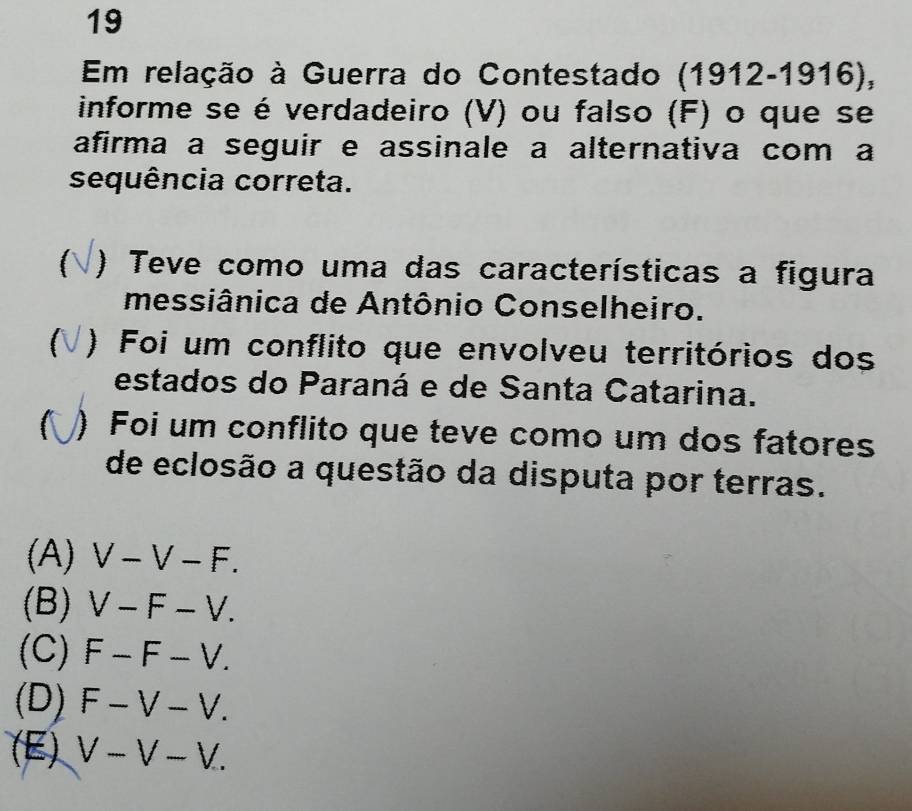 Em relação à Guerra do Contestado ( 1912-19 16),
informe se é verdadeiro (V) ou falso (F) o que se
afirma a seguir e assinale a alternativa com a
sequência correta.
) Teve como uma das características a figura
messiânica de Antônio Conselheiro.
) Foi um conflito que envolveu territórios dos
estados do Paraná e de Santa Catarina.
) Foi um conflito que teve como um dos fatores
de eclosão a questão da disputa por terras.
(A) V-V-F.
(B) V-F-V.
(C) F-F-V.
(D) F-V-V.
(E) V-V-V.