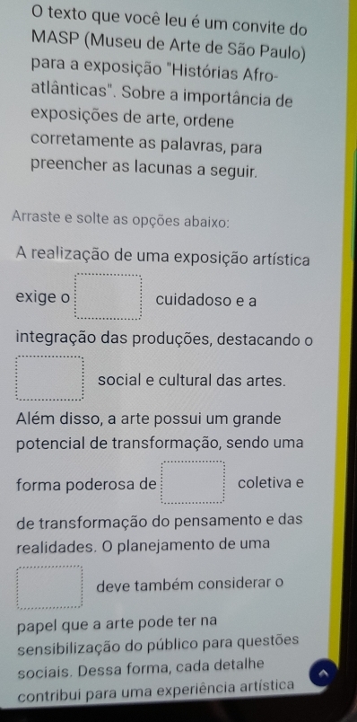 texto que você leu é um convite do
MASP (Museu de Arte de São Paulo)
para a exposição "Histórias Afro-
atlânticas". Sobre a importância de
exposições de arte, ordene
corretamente as palavras, para
preencher as lacunas a seguir.
Arraste e solte as opções abaixo:
A realização de uma exposição artística
exige o beginarrayr a+n+a+x+a+x+a+ (n+a n)/2n   a/2   a/2   a/2  b  _ a _ b _  _ a _ a _ a _ b hline  n/2  frac b _ a _ a _ a _ a hline endarray cuidadoso e a
integração das produções, destacando o
frac □  □  □  □  □  □  □  □  □  □  □  □  □  □  □  □  □  □  □  _  social e cultural das artes.
Além disso, a arte possui um grande
potencial de transformação, sendo uma
forma poderosa de beginarrayr a_frac _frac 5_2 un+vern+·s as=n+overline uv= □ /2  sumlimits _ π /2 ^ π /2   π /2  frac  π /2  hline endarray  coletiva e
de transformação do pensamento e das
realidades. O planejamento de uma
 (x+x)/2  (x+x)/2 _ x/2  deve também considerar o
papel que a arte pode ter na
sensibilização do público para questões
sociais. Dessa forma, cada detalhe
contribui para uma experiência artística