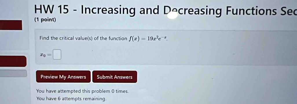 HW 15 - Increasing and Decreasing Functions Se 
(1 point) 
Find the critical value(s) of the function f(x)=19x^2e^(-x).
x_0=□
Preview My Answers Submit Answers 
You have attempted this problem 0 times. 
You have 6 attempts remaining.