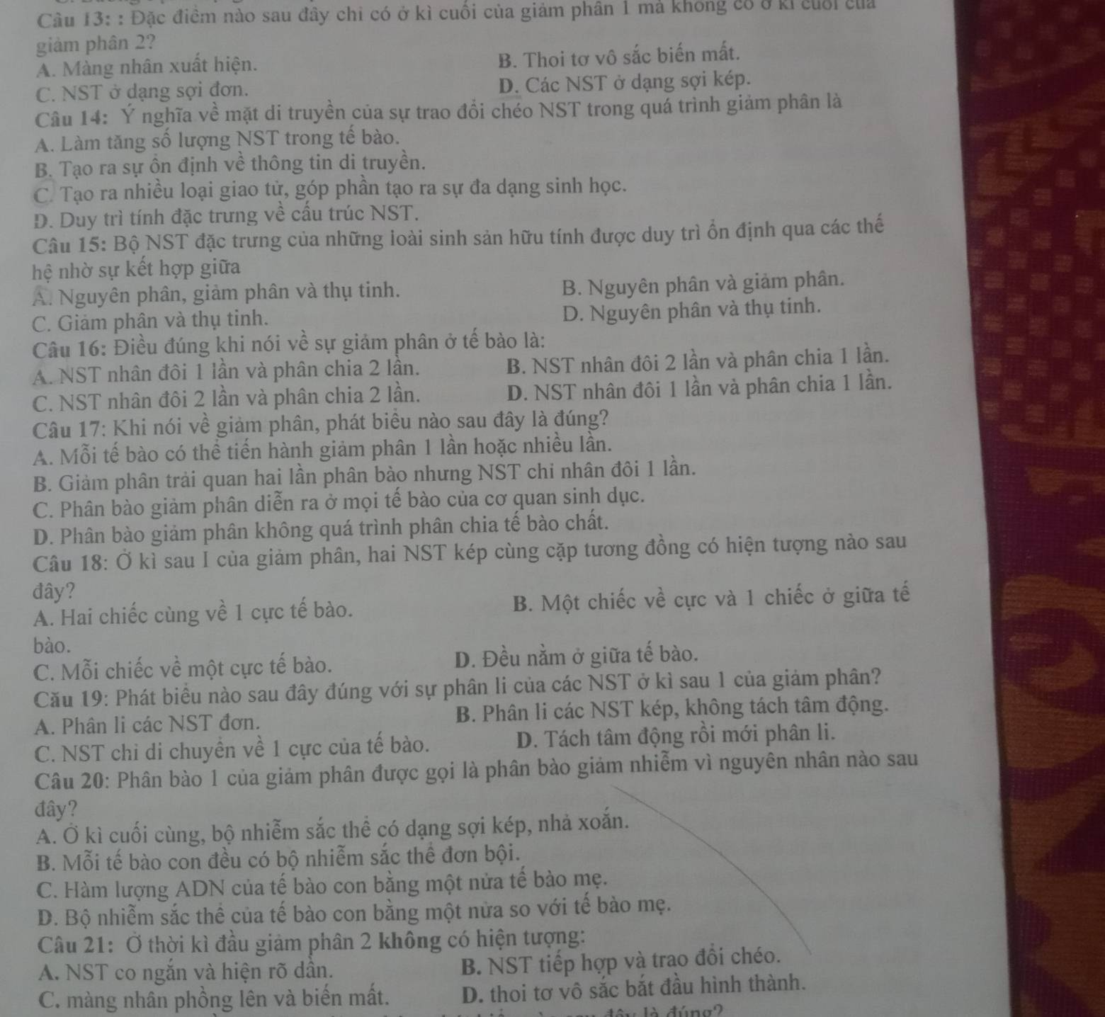 Đặc điểm nào sau đây chi có ở kì cuối của giảm phân 1 mả khong có ở kỉ cuối của
giảm phân 2?
A. Màng nhân xuất hiện.
B. Thoi tơ vô sắc biến mất.
C. NST ở dạng sợi đơn. D. Các NST ở dạng sợi kép.
Câu 14: Ý nghĩa về mặt di truyền của sự trao đổi chéo NST trong quá trình giảm phân là
A. Làm tăng số lượng NST trong tế bào.
B. Tạo ra sự ôn định về thông tin di truyền.
C. Tạo ra nhiều loại giao tử, góp phần tạo ra sự đa dạng sinh học.
D. Duy trì tính đặc trưng về cấu trúc NST.
Câu 15: Bộ NST đặc trưng của những loài sinh sản hữu tính được duy trì ổn định qua các thế
hệ nhờ sự kết hợp giữa
A. Nguyên phân, giảm phân và thụ tinh.
B. Nguyên phân và giảm phân.
C. Giảm phân và thụ tinh.
D. Nguyên phân và thụ tinh.
Câu 16: Điều đúng khi nói về sự giảm phân ở tế bảo là:
A. NST nhân đôi 1 lần và phân chia 2 lân. B. NST nhân đôi 2 lần và phân chia 1 lần.
C. NST nhân đôi 2 lần và phân chia 2 lần. D. NST nhân đôi 1 lần và phân chia 1 lần.
Câu 17: Khi nói về giảm phân, phát biểu nào sau đây là đúng?
A. Mỗi tế bào có thể tiến hành giảm phân 1 lần hoặc nhiều lần.
B. Giảm phân trải quan hai lần phân bào nhưng NST chi nhân đôi 1 lần.
C. Phân bào giảm phân diễn ra ở mọi tế bào của cơ quan sinh dục.
D. Phân bào giảm phân không quá trình phân chia tế bào chất.
Câu 18: Ở kì sau I của giảm phân, hai NST kép cùng cặp tương đồng có hiện tượng nào sau
đây?
A. Hai chiếc cùng về 1 cực tế bào. B. Một chiếc về cực và 1 chiếc ở giữa tế
bào.
C. Mỗi chiếc về một cực tế bào. D. Đều nằm ở giữa tế bào.
Cău 19: Phát biểu nào sau đây đúng với sự phân li của các NST ở kì sau 1 của giảm phân?
A. Phân li các NST đơn. B. Phân li các NST kép, không tách tâm động.
C. NST chỉ di chuyển về 1 cực của tế bào. D. Tách tâm động rồi mới phân li.
Câu 20: Phân bào 1 của giảm phân được gọi là phân bào giảm nhiễm vì nguyên nhân nào sau
đây?
A. Ở kì cuối cùng, bộ nhiễm sắc thể có dạng sợi kép, nhả xoắn.
B. Mỗi tế bào con đều có bộ nhiễm sắc thể đơn bội.
C. Hàm lượng ADN của tế bào con bằng một nửa tế bào mẹ.
D. Bộ nhiễm sắc thể của tế bào con bằng một nửa so với tế bào mẹ.
Câu 21: Ở thời kì đầu giảm phân 2 không có hiện tượng:
A. NST co ngắn và hiện rõ dân.
B. NST tiếp hợp và trao đồi chéo.
C. màng nhân phồng lên và biến mất. D. thoi tơ vô sắc bắt đầu hình thành.
A dúna2