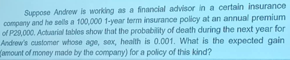 Suppose Andrew is working as a financial advisor in a certain insurance 
company and he sells a 100,000 1-year term insurance policy at an annual premium 
of P29,000. Actuarial tables show that the probability of death during the next year for 
Andrew's customer whose age, sex, health is 0.001. What is the expected gain 
(amount of money made by the company) for a policy of this kind?