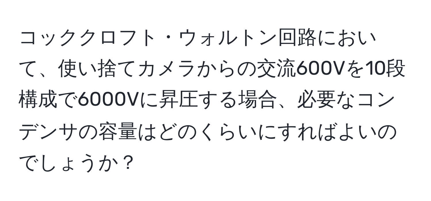 コッククロフト・ウォルトン回路において、使い捨てカメラからの交流600Vを10段構成で6000Vに昇圧する場合、必要なコンデンサの容量はどのくらいにすればよいのでしょうか？